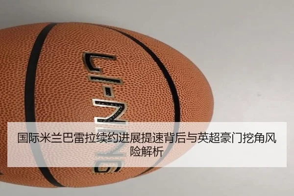 国际米兰巴雷拉续约进展提速背后与英超豪门挖角风险解析