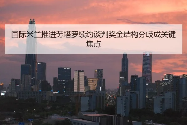 国际米兰推进劳塔罗续约谈判奖金结构分歧成关键焦点