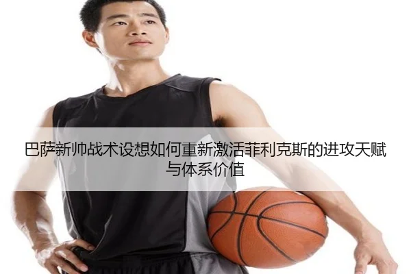 巴萨新帅战术设想如何重新激活菲利克斯的进攻天赋与体系价值