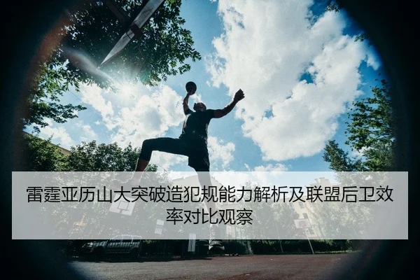 雷霆亚历山大突破造犯规能力解析及联盟后卫效率对比观察