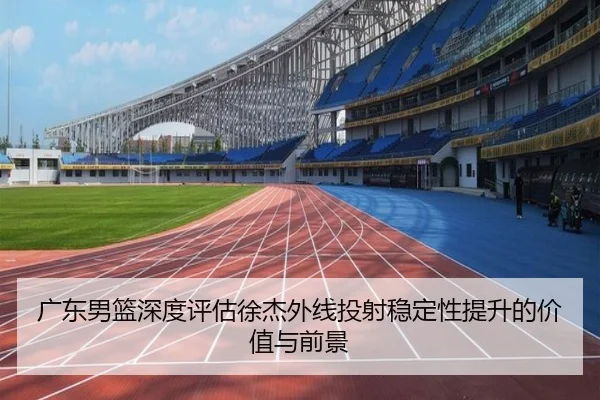 广东男篮深度评估徐杰外线投射稳定性提升的价值与前景
