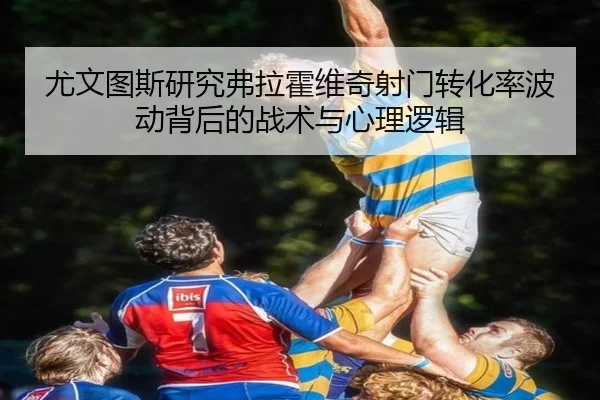 尤文图斯研究弗拉霍维奇射门转化率波动背后的战术与心理逻辑