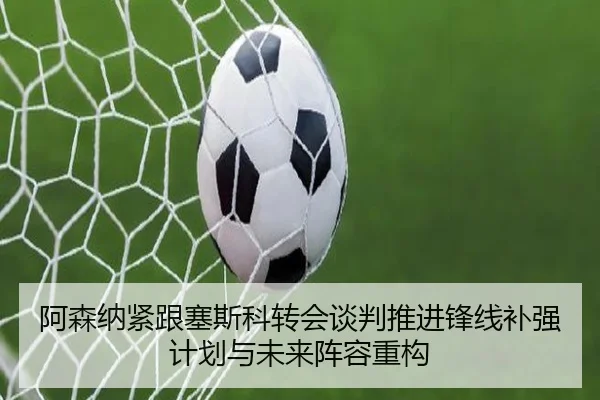 阿森纳紧跟塞斯科转会谈判推进锋线补强计划与未来阵容重构