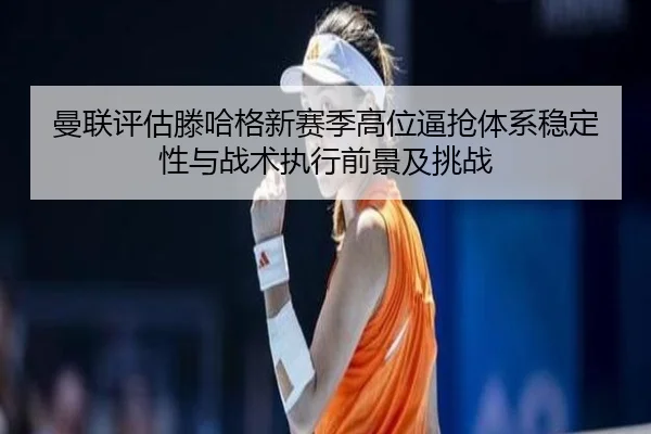 曼联评估滕哈格新赛季高位逼抢体系稳定性与战术执行前景及挑战