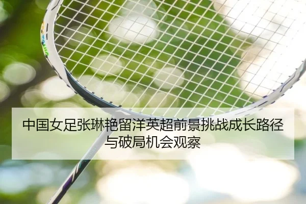 中国女足张琳艳留洋英超前景挑战成长路径与破局机会观察