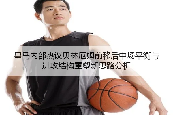 皇马内部热议贝林厄姆前移后中场平衡与进攻结构重塑新思路分析