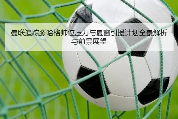 曼联追踪滕哈格帅位压力与夏窗引援计划全景解析与前景展望