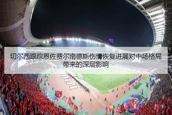 切尔西跟踪恩佐费尔南德斯伤情恢复进展对中场格局带来的深层影响