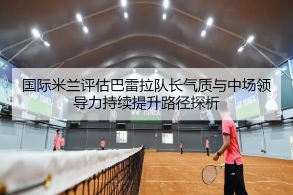 国际米兰评估巴雷拉队长气质与中场领导力持续提升路径探析