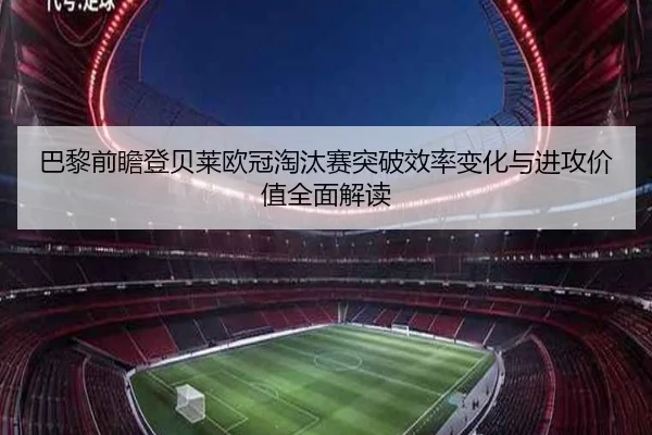 巴黎前瞻登贝莱欧冠淘汰赛突破效率变化与进攻价值全面解读