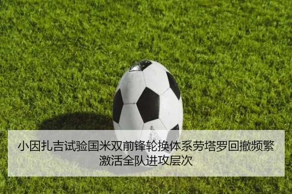 小因扎吉试验国米双前锋轮换体系劳塔罗回撤频繁激活全队进攻层次